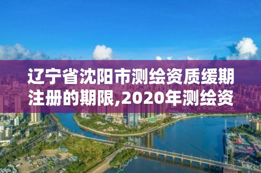 遼寧省沈陽市測繪資質緩期注冊的期限,2020年測繪資質續期怎么辦理。