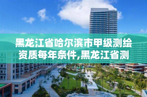 黑龍江省哈爾濱市甲級測繪資質每年條件,黑龍江省測繪甲級單位