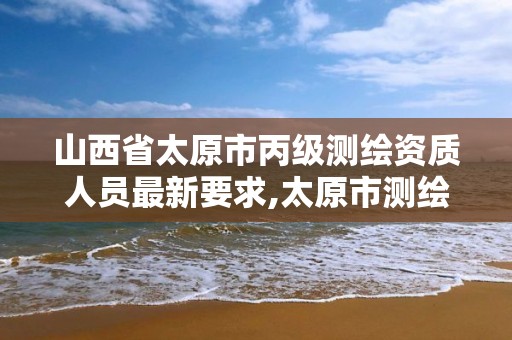 山西省太原市丙級測繪資質人員最新要求,太原市測繪院的上級單位。