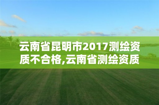 云南省昆明市2017測繪資質不合格,云南省測繪資質延期一年