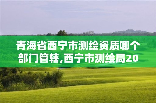 青海省西寧市測繪資質哪個部門管轄,西寧市測繪局2020招聘