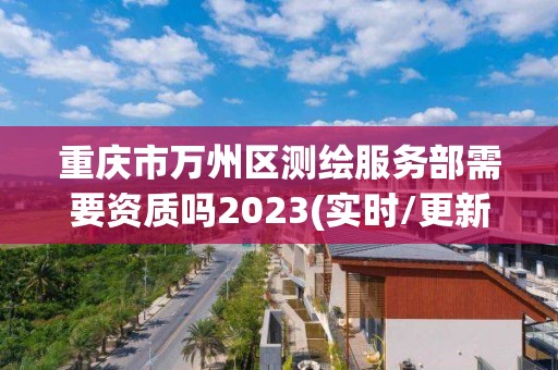 重慶市萬州區測繪服務部需要資質嗎2023(實時/更新中)