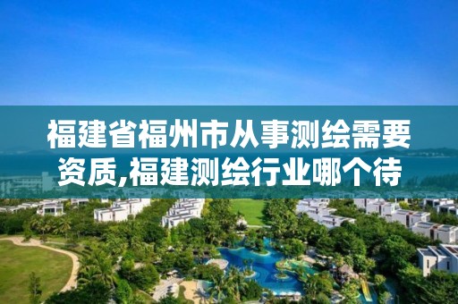 福建省福州市從事測繪需要資質,福建測繪行業哪個待遇最好