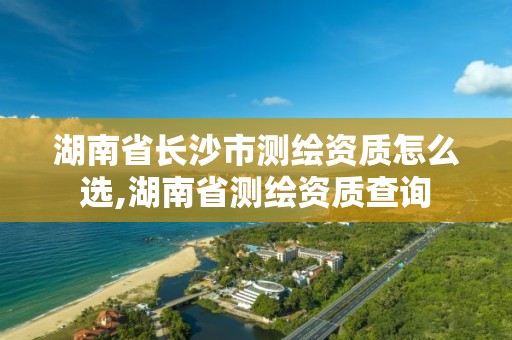 湖南省長沙市測繪資質怎么選,湖南省測繪資質查詢