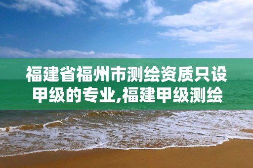 福建省福州市測繪資質只設甲級的專業,福建甲級測繪資質單位