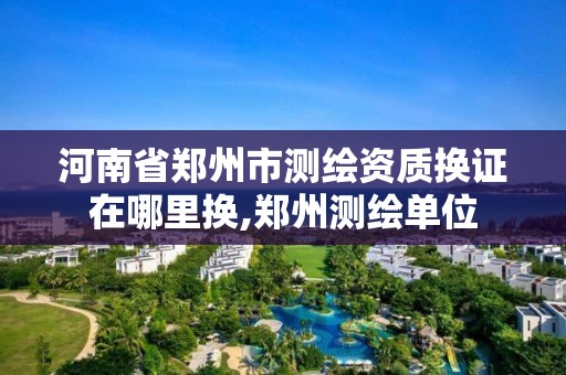 河南省鄭州市測繪資質換證在哪里換,鄭州測繪單位