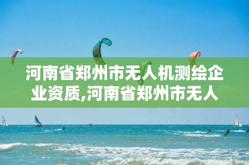 河南省鄭州市無人機測繪企業資質,河南省鄭州市無人機測繪企業資質公示。