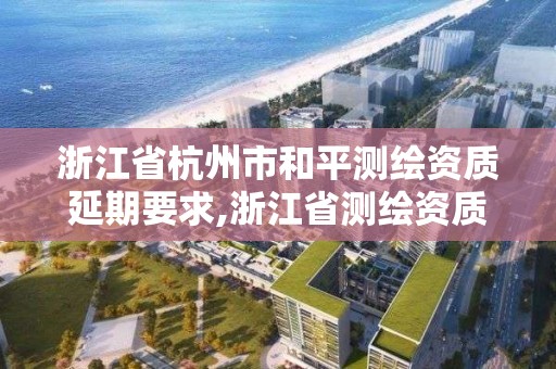 浙江省杭州市和平測繪資質延期要求,浙江省測繪資質申請需要什么條件