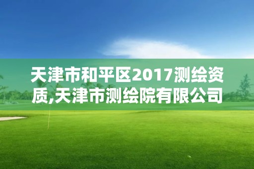 天津市和平區2017測繪資質,天津市測繪院有限公司資質