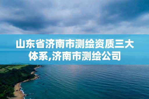 山東省濟南市測繪資質三大體系,濟南市測繪公司