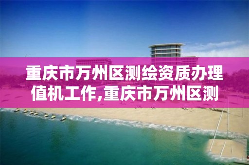 重慶市萬州區測繪資質辦理值機工作,重慶市萬州區測繪資質辦理值機工作人員名單。