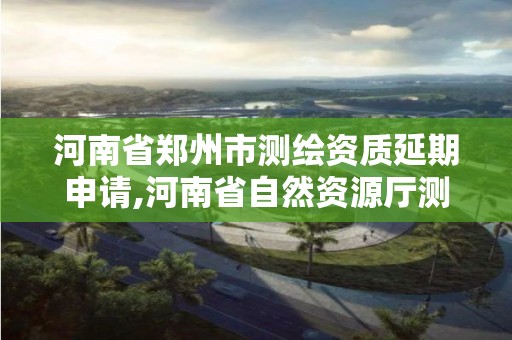 河南省鄭州市測繪資質(zhì)延期申請,河南省自然資源廳測繪資質(zhì)延期