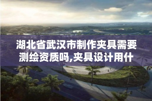 湖北省武漢市制作夾具需要測繪資質嗎,夾具設計用什么軟件