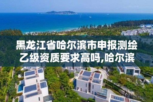 黑龍江省哈爾濱市申報測繪乙級資質要求高嗎,哈爾濱測繪局招聘。