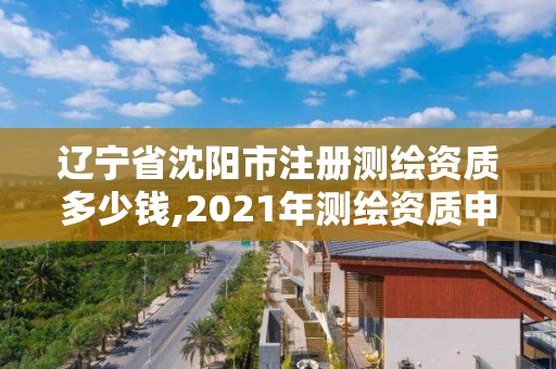 遼寧省沈陽市注冊測繪資質多少錢,2021年測繪資質申報條件