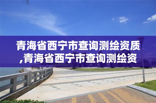 青海省西寧市查詢測繪資質,青海省西寧市查詢測繪資質電話