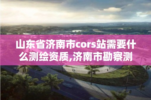 山東省濟南市cors站需要什么測繪資質,濟南市勘察測繪研究院資質。