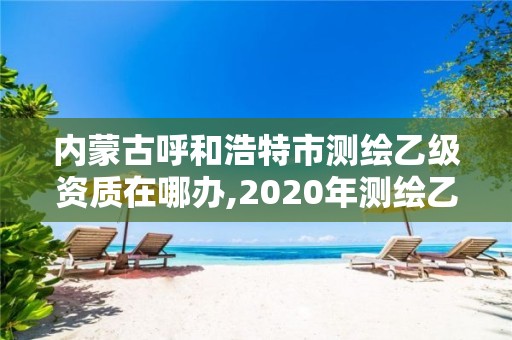 內蒙古呼和浩特市測繪乙級資質在哪辦,2020年測繪乙級資質申報條件