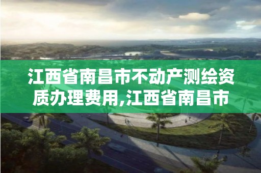 江西省南昌市不動產(chǎn)測繪資質(zhì)辦理費用,江西省南昌市不動產(chǎn)測繪資質(zhì)辦理費用是多少。