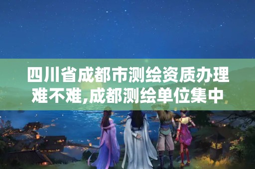 四川省成都市測繪資質辦理難不難,成都測繪單位集中在哪些地方