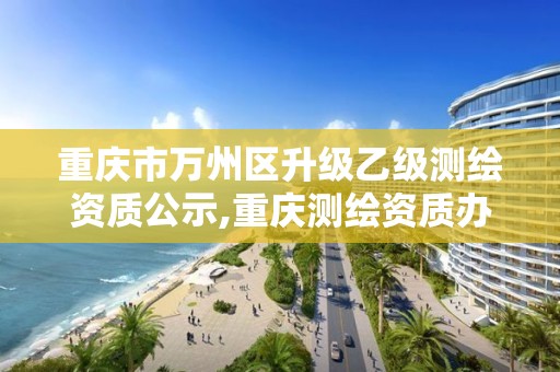 重慶市萬州區(qū)升級乙級測繪資質(zhì)公示,重慶測繪資質(zhì)辦理