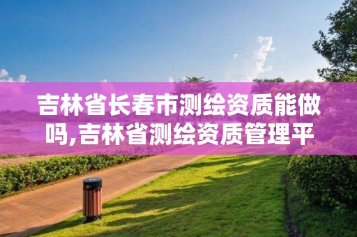 吉林省長春市測繪資質能做嗎,吉林省測繪資質管理平臺