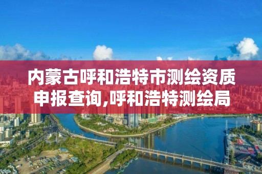 內蒙古呼和浩特市測繪資質申報查詢,呼和浩特測繪局電話