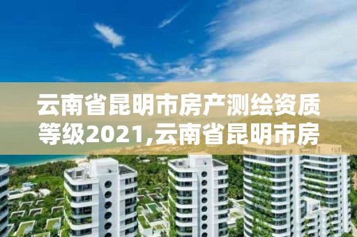 云南省昆明市房產測繪資質等級2021,云南省昆明市房產測繪資質等級2021年