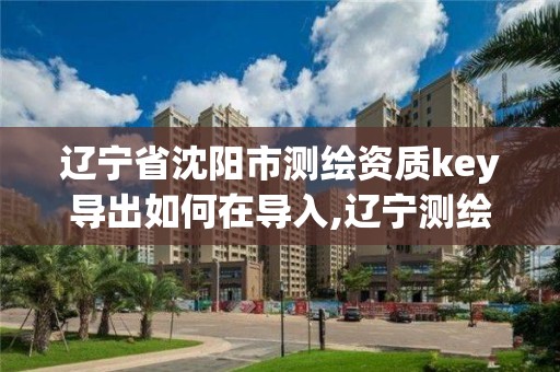 遼寧省沈陽市測繪資質key導出如何在導入,遼寧測繪資質查詢。