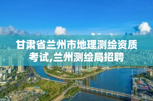 甘肅省蘭州市地理測繪資質考試,蘭州測繪局招聘