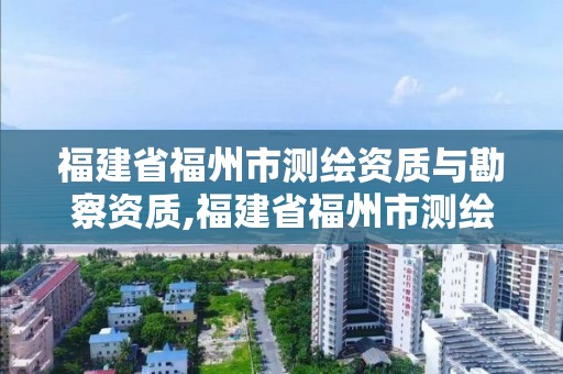 福建省福州市測繪資質與勘察資質,福建省福州市測繪資質與勘察資質合并