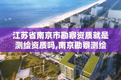 江蘇省南京市勘察資質就是測繪資質嗎,南京勘察測繪院上市公司