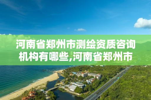 河南省鄭州市測繪資質咨詢機構有哪些,河南省鄭州市測繪資質咨詢機構有哪些單位。