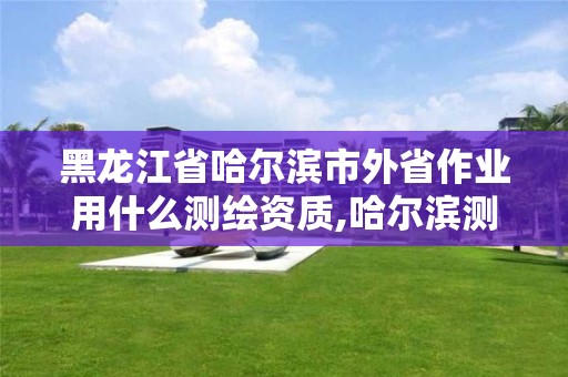 黑龍江省哈爾濱市外省作業用什么測繪資質,哈爾濱測繪公司哪家好