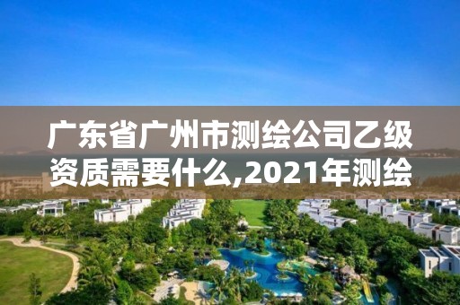 廣東省廣州市測繪公司乙級資質需要什么,2021年測繪乙級資質申報條件。