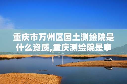 重慶市萬州區(qū)國土測繪院是什么資質(zhì),重慶測繪院是事業(yè)單位嗎。