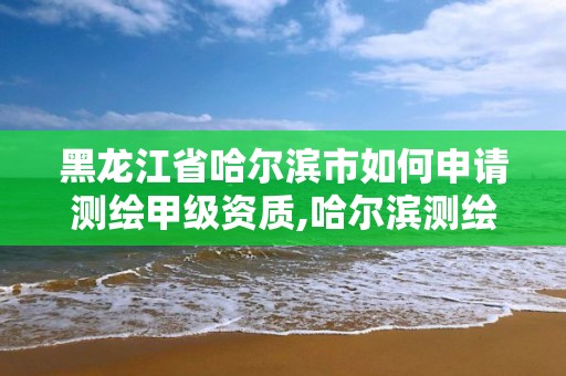 黑龍江省哈爾濱市如何申請測繪甲級資質(zhì),哈爾濱測繪有限公司