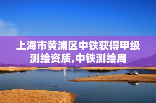 上海市黃浦區(qū)中鐵獲得甲級測繪資質(zhì),中鐵測繪局