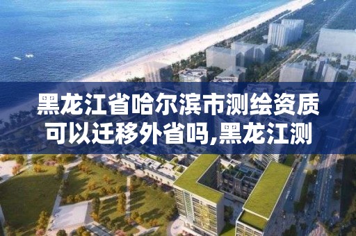 黑龍江省哈爾濱市測繪資質可以遷移外省嗎,黑龍江測繪公司乙級資質。