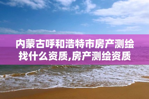 內蒙古呼和浩特市房產測繪找什么資質,房產測繪資質要求