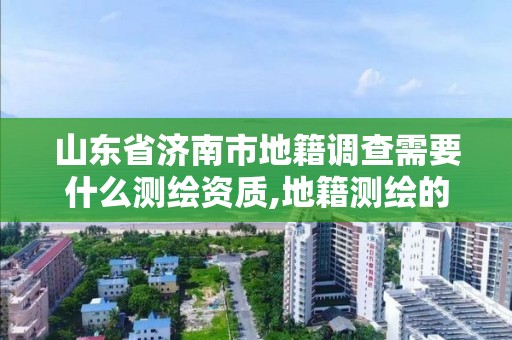 山東省濟南市地籍調查需要什么測繪資質,地籍測繪的工作流程是什么?。