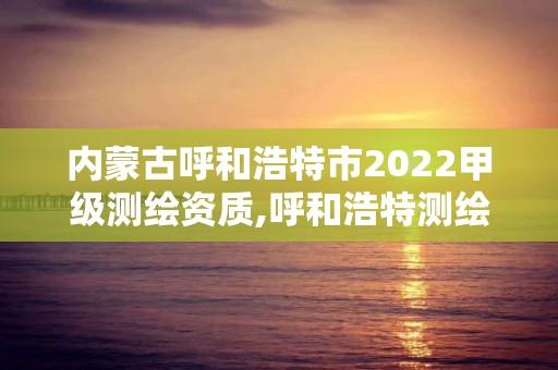 內蒙古呼和浩特市2022甲級測繪資質,呼和浩特測繪局電話