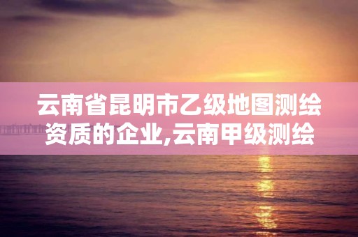 云南省昆明市乙級地圖測繪資質的企業,云南甲級測繪單位