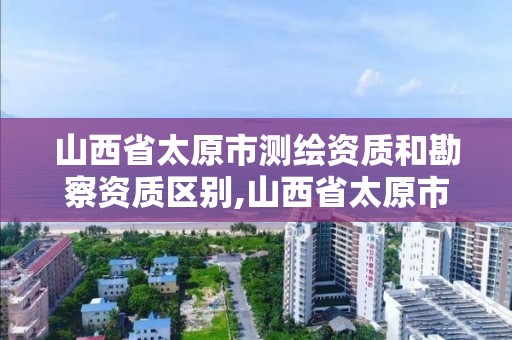 山西省太原市測繪資質和勘察資質區別,山西省太原市測繪資質和勘察資質區別在哪