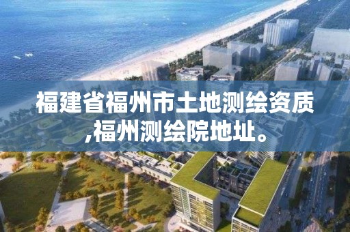 福建省福州市土地測繪資質,福州測繪院地址。