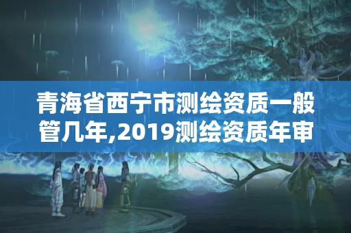 青海省西寧市測(cè)繪資質(zhì)一般管幾年,2019測(cè)繪資質(zhì)年審政策。