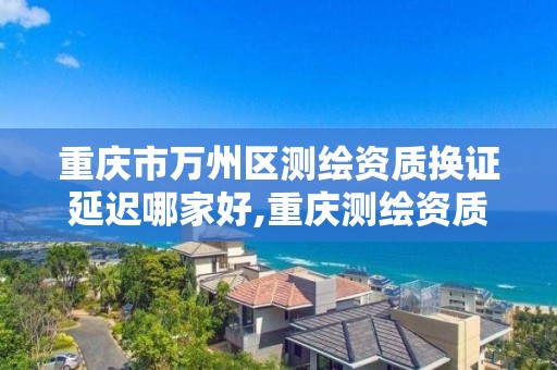 重慶市萬州區測繪資質換證延遲哪家好,重慶測繪資質辦理