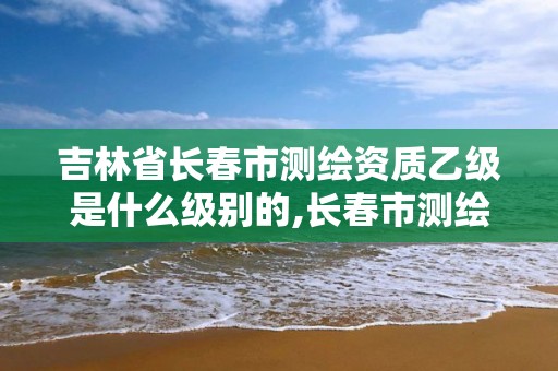 吉林省長春市測繪資質乙級是什么級別的,長春市測繪院工資待遇。