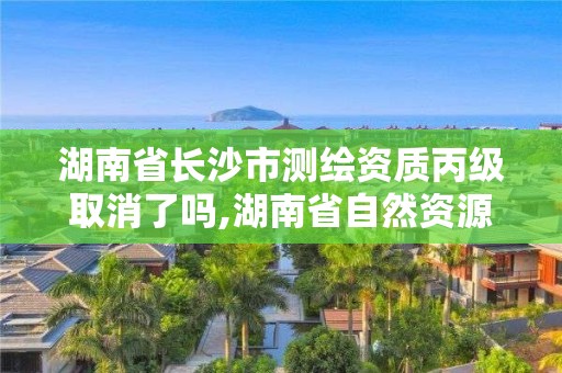 湖南省長沙市測繪資質丙級取消了嗎,湖南省自然資源廳關于延長測繪資質證書有效期的公告