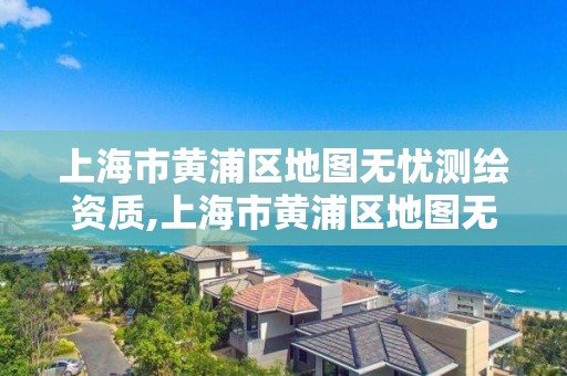 上海市黃浦區地圖無憂測繪資質,上海市黃浦區地圖無憂測繪資質查詢